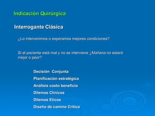 Indicación Quirúrgica Interrogante Clásica ¿Lo intervenimos o esperamos mejores condiciones? Si el paciente está mal y no se interviene ¿Mañana no estará mejor o peor? Decisión  Conjunta Planificación estratégica Análisis costo beneficio Dilemas Clínicos Dilemas Eticos Diseño de camino Crítico  