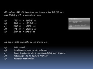 AYUDA MEMORIA
SCT = KG X 4 + 7 = mt 2
90 + KG
PSQ = ( % Quemadura + 25) x SCT =
ml/Hr.
Al realizar BH. Al terminar su turno a las 20:00 hrs.
Las PSCQ y PI a considerar son:
a) 175 cc - 196.8 cc
b) 210 cc - 236.2 cc
c) 150 cc - 200 cc
d) 175 cc - 236.2 cc
e) 210 cc - 196.8 cc
La causa más probable de su anuria es:
a) Falla renal
b) Insuficiente aporte de volumen
c) Gran trastorno de la permeabilidad por trauma
d) Alteración de la bomba Na+/k+
e) Acidosis metabólica
 