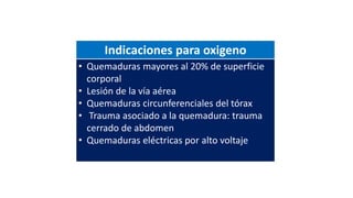 Indicaciones para oxigeno
• Quemaduras mayores al 20% de superficie
corporal
• Lesión de la vía aérea
• Quemaduras circunferenciales del tórax
• Trauma asociado a la quemadura: trauma
cerrado de abdomen
• Quemaduras eléctricas por alto voltaje
 