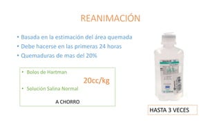 REANIMACIÓN
• Basada en la estimación del área quemada
• Debe hacerse en las primeras 24 horas
• Quemaduras de mas del 20%
• Bolos de Hartman
20cc/kg
• Solución Salina Normal
A CHORRO
HASTA 3 VECES
 