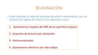 REANIMACIÓN
• Están indicado un bolo de Hartman durante la reanimación, aun en
ausencia de signos de shock en los siguientes casos:
1. Quemaduras mayores del 20% de la superficie corporal
2. Sospecha de lesiones por inhalación.
3. Politraumatizados.
4. Quemaduras eléctricas por alto voltaje
 