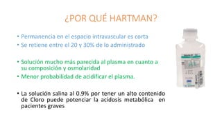¿POR QUÉ HARTMAN?
• Permanencia en el espacio intravascular es corta
• Se retiene entre el 20 y 30% de lo administrado
• Solución mucho más parecida al plasma en cuanto a
su composición y osmolaridad
• Menor probabilidad de acidificar el plasma.
• La solución salina al 0.9% por tener un alto contenido
de Cloro puede potenciar la acidosis metabólica en
pacientes graves
 