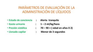 PARÁMETROS DE EVALUACIÓN DE LA
ADMINISTRACIÓN DE LÍQUIDOS
• Estado de conciencia : Alerta tranquilo
• Gasto urinario : 1 – 2 ml/kg/hora
• Presión sistólica : 70 – 90 + ( edad en años X 2)
• Llenado capilar : Menor de 3 segundos
 