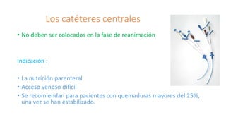 Los catéteres centrales
• No deben ser colocados en la fase de reanimación
Indicación :
• La nutrición parenteral
• Acceso venoso difícil
• Se recomiendan para pacientes con quemaduras mayores del 25%,
una vez se han estabilizado.
 