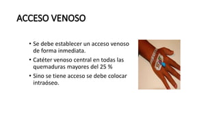 • Se debe establecer un acceso venoso
de forma inmediata.
• Catéter venoso central en todas las
quemaduras mayores del 25 %
• Sino se tiene acceso se debe colocar
intraóseo.
 