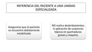 REFERENCIA DEL PACIENTE A UNA UNIDAD
ESPECIALIZADA
Asegurarse que el paciente
se encuentre debidamente
estabilizado
NO realice desbridamientos
ni aplicación de sustancias
tópicas en quemaduras
graves y mayores
 