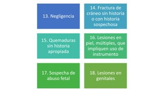 13. Negligencia
14. Fractura de
cráneo sin historia
o con historia
sospechosa
15. Quemaduras
sin historia
apropiada
16. Lesiones en
piel, múltiples, que
impliquen uso de
instrumento
17. Sospecha de
abuso fetal
18. Lesiones en
genitales
 