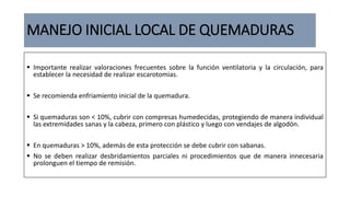 MANEJO INICIAL LOCAL DE QUEMADURAS
 Importante realizar valoraciones frecuentes sobre la función ventilatoria y la circulación, para
establecer la necesidad de realizar escarotomias.
 Se recomienda enfriamiento inicial de la quemadura.
 Si quemaduras son < 10%, cubrir con compresas humedecidas, protegiendo de manera individual
las extremidades sanas y la cabeza, primero con plástico y luego con vendajes de algodón.
 En quemaduras > 10%, además de esta protección se debe cubrir con sabanas.
 No se deben realizar desbridamientos parciales ni procedimientos que de manera innecesaria
prolonguen el tiempo de remisión.
 