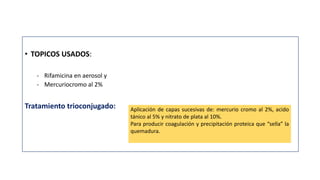 • TOPICOS USADOS:
- Rifamicina en aerosol y
- Mercuriocromo al 2%
Tratamiento trioconjugado: Aplicación de capas sucesivas de: mercurio cromo al 2%, acido
tánico al 5% y nitrato de plata al 10%.
Para producir coagulación y precipitación proteica que “sella” la
quemadura.
 