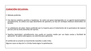 CURACIÒN OCLUSIVA:
 Método preferido.
 Con técnica aséptica, guantes y tapabocas. Se cubre con gasas impregnadas en un agente bacteriostático
antiadherente, se coloca una capa absorbente de apósitos y se fija con vendajes elásticos distensibles sin
tensión.
 La sulfadiazina de plata: tópico preferido por la mayoría para el tratamiento de la quemadura de espesor
parcial y de las áreas donantes de injertos.
 Vaselina (petrolato): antiadherente mas usado en nuestro medio por sus bajos costos y facilidad de
aplicación. Se aplica sobre gasas y se esteriliza para aplicación.
El cambio de la curación se recomienda 1vez/dìa o cada 2 días.
Algunos casos se deja de 5 a 14 días hasta lograr la epitelizaciòn.
 