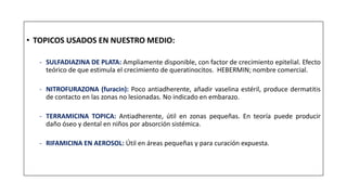 • TOPICOS USADOS EN NUESTRO MEDIO:
- SULFADIAZINA DE PLATA: Ampliamente disponible, con factor de crecimiento epitelial. Efecto
teórico de que estimula el crecimiento de queratinocitos. HEBERMIN; nombre comercial.
- NITROFURAZONA (furacin): Poco antiadherente, añadir vaselina estéril, produce dermatitis
de contacto en las zonas no lesionadas. No indicado en embarazo.
- TERRAMICINA TOPICA: Antiadherente, útil en zonas pequeñas. En teoría puede producir
daño óseo y dental en niños por absorción sistémica.
- RIFAMICINA EN AEROSOL: Útil en áreas pequeñas y para curación expuesta.
 