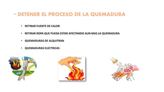 • DETENER EL PROCESO DE LA QUEMADURA
• RETIRAR FUENTE DE CALOR
• RETIRAR ROPA QUE PUEDA ESTAR AFECTANDO AUN MAS LA QUEMADURA
• QUEMADURAS DE ALQUITRAN
• QUEMADURAS ELECTRICAS
 