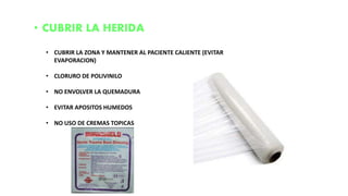 • CUBRIR LA HERIDA
• CUBRIR LA ZONA Y MANTENER AL PACIENTE CALIENTE (EVITAR
EVAPORACION)
• CLORURO DE POLIVINILO
• NO ENVOLVER LA QUEMADURA
• EVITAR APOSITOS HUMEDOS
• NO USO DE CREMAS TOPICAS
 