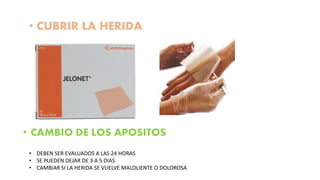 • CUBRIR LA HERIDA
• CAMBIO DE LOS APOSITOS
• DEBEN SER EVALUADOS A LAS 24 HORAS
• SE PUEDEN DEJAR DE 3 A 5 DIAS
• CAMBIAR SI LA HERIDA SE VUELVE MALOLIENTE O DOLOROSA
 