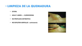 • LIMPIEZA DE LA QUEMADURA
• ESTERIL
• AGUA Y JABON ---- CLORHEXIDINA
• NO PROFILAXIS ANTIBIOTICA
• NO EXPLOTAR AMPOLLAS - controversia
 