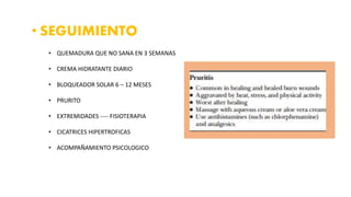• SEGUIMIENTO
• QUEMADURA QUE NO SANA EN 3 SEMANAS
• CREMA HIDRATANTE DIARIO
• BLOQUEADOR SOLAR 6 – 12 MESES
• PRURITO
• EXTREMIDADES ---- FISIOTERAPIA
• CICATRICES HIPERTROFICAS
• ACOMPAÑAMIENTO PSICOLOGICO
 