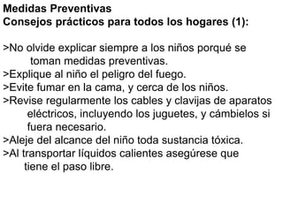 Medidas Preventivas 
Consejos prácticos para todos los hogares (1): 
>No olvide explicar siempre a los niños porqué se 
toman medidas preventivas. 
>Explique al niño el peligro del fuego. 
>Evite fumar en la cama, y cerca de los niños. 
>Revise regularmente los cables y clavijas de aparatos 
eléctricos, incluyendo los juguetes, y cámbielos si 
fuera necesario. 
>Aleje del alcance del niño toda sustancia tóxica. 
>Al transportar líquidos calientes asegúrese que 
tiene el paso libre. 
 
