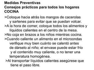 Medidas Preventivas 
Consejos prácticos para todos los hogares 
COCINA 
>Coloque hacia atrás los mangos de cacerolas 
y sartenes para evitar que se puedan volcar. 
>A la hora de comer, coloque todos los alimentos y 
líquidos calientes en el centro de la mesa. 
>No coja en brazos a los niños mientras cocina. 
>Cuando caliente un alimento en el microondas 
verifique muy bien cuánto se calentó antes 
de dárselo al niño; el envase puede estar frío 
y el contenido muy caliente, o no tener una 
temperatura homogénea. 
>Al transportar líquidos calientes asegúrese que 
tiene el paso libre. 
 