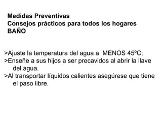 Medidas Preventivas 
Consejos prácticos para todos los hogares 
BAÑO 
>Ajuste la temperatura del agua a MENOS 45ºC; 
>Enseñe a sus hijos a ser precavidos al abrir la llave 
del agua. 
>Al transportar líquidos calientes asegúrese que tiene 
el paso libre. 
 