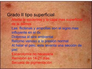Grado II tipo superficial 
Afecta la epidermis y la capa mas superficial 
de la dermis 
Las flictenas y ampollas son el signo mas 
influyente en el dx 
Dolorosa al aire ambiental 
Retorno venoso a la presión normal 
Al halar el pelo, este levanta una sección de 
piel 
Escarotomia no necesaria 
Remisión en 14-21 días 
Secuela de pigmentación 
 