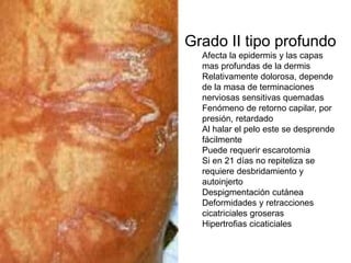 Grado II tipo profundo 
Afecta la epidermis y las capas 
mas profundas de la dermis 
Relativamente dolorosa, depende 
de la masa de terminaciones 
nerviosas sensitivas quemadas 
Fenómeno de retorno capilar, por 
presión, retardado 
Al halar el pelo este se desprende 
fácilmente 
Puede requerir escarotomia 
Si en 21 días no repiteliza se 
requiere desbridamiento y 
autoinjerto 
Despigmentación cutánea 
Deformidades y retracciones 
cicatriciales groseras 
Hipertrofias cicaticiales 
 