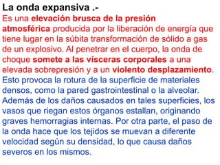 La onda expansiva .- 
Es una elevación brusca de la presión 
atmosférica producida por la liberación de energía que 
tiene lugar en la súbita transformación de sólido a gas 
de un explosivo. Al penetrar en el cuerpo, la onda de 
choque somete a las vísceras corporales a una 
elevada sobrepresión y a un violento desplazamiento. 
Esto provoca la rotura de la superficie de materiales 
densos, como la pared gastrointestinal o la alveolar. 
Además de los daños causados en tales superficies, los 
vasos que riegan estos órganos estallan, originando 
graves hemorragias internas. Por otra parte, el paso de 
la onda hace que los tejidos se muevan a diferente 
velocidad según su densidad, lo que causa daños 
severos en los mismos. 
 
