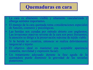 Quemaduras en cara 
• La cara es altamente visible y altamente vascularizada y 
alberga sentidos importantes. 
• El manejo de la cara quemada toma consideraciones especiales 
de función, cosmesis y psicológicas. 
• Las heridas son curadas por método abierto con ungüentos. 
Las invasiones masivas severas de la cara son poco frecuentes, 
la atención se dirige a la preservación máxima de tejido viable. 
• Si la herida no cicatriza, entonces se realiza debridamiento 
tangencial e injerto. 
• El objetivo ideal es mantener una aceptable apariencia 
(simetria, movilidad y expresión facial). 
• Un tratamiento adecuado durante la fase aguda de la 
quemadura puede disminuir la gravedad de las secuelas 
posteriores. 
 