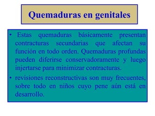 Quemaduras en genitales 
• Estas quemaduras básicamente presentan 
contracturas secundarias que afectan su 
función en todo orden. Quemaduras profundas 
pueden diferirse conservadoramente y luego 
injertarse para minimizar contracturas. 
• revisiones reconstructivas son muy frecuentes, 
sobre todo en niños cuyo pene aún está en 
desarrollo. 
 