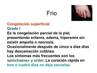 Frio 
Congelación superficial 
Grado I 
Es la congelación parcial de la piel, 
presentando eritema, edema, hiperemia sin 
existir ampolla o necrosis. 
Ocasionalmente después de cinco a diez días 
hay descamación cutánea. 
Los síntomas más frecuentes son los 
«pinchazos» y ardor. La curación rápida en 
tres o cuatro días no deja secuelas. 
 