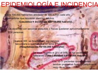 EPIDEMIOLOGÍA E INCIDENCIA 
•Cada 100.000 habitantes alrededor de 300 sufren cada año 
quemaduras que requieren atención médica. 
(Casuística Incidencia 300/100.000 hab/año). 
De esos 300 con secuelas psíquicas o físicas quedaran aproximadamente 
150 personas. 
De esos 300 se hospitalizan por razones 
secundaria a quemaduras en torno a 14 casos 
(Hospitalización 14/100.000 habit/año) 
De esos 14 entre el 20 y el 30% de los pacientes 
fallecerán (Tasa Letalidad 3,8/100.000 Hab/año) 
Los 10-11 pacientes sobrevivientes 
tendrán problemas fisicos y psíquicos el 
resto de su vida 
 