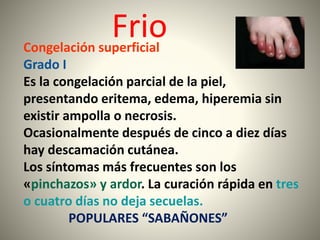 Frio 
Congelación superficial 
Grado I 
Es la congelación parcial de la piel, 
presentando eritema, edema, hiperemia sin 
existir ampolla o necrosis. 
Ocasionalmente después de cinco a diez días 
hay descamación cutánea. 
Los síntomas más frecuentes son los 
«pinchazos» y ardor. La curación rápida en tres 
o cuatro días no deja secuelas. 
POPULARES “SABAÑONES” 
 