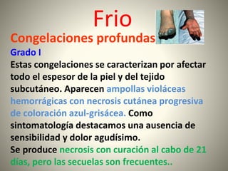 Frio 
Congelaciones profundas 
Grado I 
Estas congelaciones se caracterizan por afectar 
todo el espesor de la piel y del tejido 
subcutáneo. Aparecen ampollas violáceas 
hemorrágicas con necrosis cutánea progresiva 
de coloración azul-grisácea. Como 
sintomatología destacamos una ausencia de 
sensibilidad y dolor agudísimo. 
Se produce necrosis con curación al cabo de 21 
días, pero las secuelas son frecuentes.. 
 