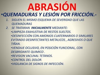 ABRASIÓN 
•QUEMADURAS Y LESIÓN POR FRICCIÓN.- 
1. SIGUEN EL MISMO ESQUEMA DE SEVERIDAD QUE LAS 
QUEMADURAS 
2. SE TRATARAN INICIALMENTE MEDIANTE: 
•LIMPIEZA EXAHUSTIVA DE RESTOS SUELTOS. 
•DESINFECCIÓN CON AMONIOS CUATERNARIOS O SIMILARES 
EVITANDO DESINFECTANTES METALICOS , AGRESIVOS O QUE 
TIÑAN. 
•VENDAJE OCLUSIVO, EN POSICIÓN FUNCIONAL, CON 
DESBRIDANTE QUIMICO . 
•REVISION VACUNAL TETANOS. 
•CONTROL DEL DOLOR. 
•VIGILANCIA DE SIGNOS DE INFECCIÓN. 
 