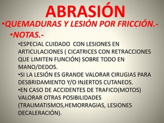 ABRASIÓN 
•QUEMADURAS Y LESIÓN POR FRICCIÓN.- 
•NOTAS.- 
•ESPECIAL CUIDADO CON LESIONES EN 
ARTICULACIONES ( CICATRICES CON RETRACCIONES 
QUE LIMITEN FUNCIÓN) SOBRE TODO EN 
MANO/DEDOS. 
•SI LA LESIÓN ES GRANDE VALORAR CIRUGIAS PARA 
DESBRIDAMIENTO Y/O INJERTOS CUTANEOS. 
•EN CASO DE ACCIDENTES DE TRAFICO(MOTOS) 
VALORAR OTRAS POSIBILIDADES 
(TRAUMATISMOS,HEMORRAGIAS, LESIONES 
DECALERACIÓN). 
 