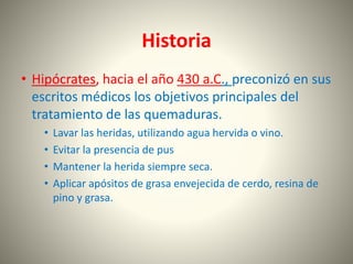 Historia 
• Hipócrates, hacia el año 430 a.C., preconizó en sus 
escritos médicos los objetivos principales del 
tratamiento de las quemaduras. 
• Lavar las heridas, utilizando agua hervida o vino. 
• Evitar la presencia de pus 
• Mantener la herida siempre seca. 
• Aplicar apósitos de grasa envejecida de cerdo, resina de 
pino y grasa. 
 