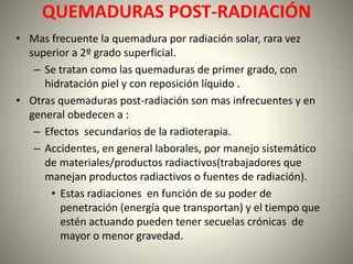 QUEMADURAS POST-RADIACIÓN 
• Mas frecuente la quemadura por radiación solar, rara vez 
superior a 2º grado superficial. 
– Se tratan como las quemaduras de primer grado, con 
hidratación piel y con reposición líquido . 
• Otras quemaduras post-radiación son mas infrecuentes y en 
general obedecen a : 
– Efectos secundarios de la radioterapia. 
– Accidentes, en general laborales, por manejo sistemático 
de materiales/productos radiactivos(trabajadores que 
manejan productos radiactivos o fuentes de radiación). 
• Estas radiaciones en función de su poder de 
penetración (energía que transportan) y el tiempo que 
estén actuando pueden tener secuelas crónicas de 
mayor o menor gravedad. 
 