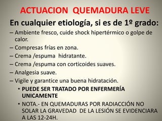 ACTUACION QUEMADURA LEVE 
En cualquier etiología, si es de 1º grado: 
– Ambiente fresco, cuide shock hipertérmico o golpe de 
calor. 
– Compresas frías en zona. 
– Crema /espuma hidratante. 
– Crema /espuma con corticoides suaves. 
– Analgesia suave. 
– Vigile y garantice una buena hidratación. 
• PUEDE SER TRATADO POR ENFERMERÍA 
UNICAMENTE 
• NOTA.- EN QUEMADURAS POR RADIACCIÓN NO 
SOLAR LA GRAVEDAD DE LA LESIÓN SE EVIDENCIARA 
A LAS 12-24H. 
 