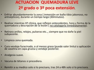 ACTUACION QUEMADURA LEVE 
2º grado o 3º poca extensión. 
• Enfriar abundantemente la zona ( inmersión en baño tibio jabonoso, no 
antisépticos), durante un tiempo largo (30minutos). 
• Realizar mientras Hª clínica, que reflejen antecedentes, hora y forma de la 
quemadura y descripción de la lesión ( no catalogarla inmediatamente). 
• Retirara anillos, relojes, pulseras etc.., siempre que no dañe la piel 
subyacente. 
• Limpieza zona quemada. 
• Cura vendaje furacinado, o al menos graso (puede valer linitul o aplicación 
de vaselina en capa gruesa y vendaje posterior. 
• Analgesia suave. 
• Vacuna de tétanos si procediera. 
• Remitir a su medico solo si lo precisara, tras 24 a 48h solo si lo precisara. 
 