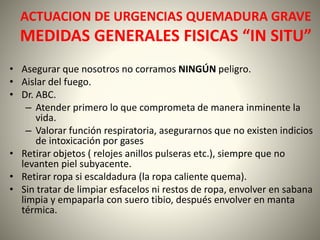 ACTUACION DE URGENCIAS QUEMADURA GRAVE 
MEDIDAS GENERALES FISICAS “IN SITU” 
• Asegurar que nosotros no corramos NINGÚN peligro. 
• Aislar del fuego. 
• Dr. ABC. 
– Atender primero lo que comprometa de manera inminente la 
vida. 
– Valorar función respiratoria, asegurarnos que no existen indicios 
de intoxicación por gases 
• Retirar objetos ( relojes anillos pulseras etc.), siempre que no 
levanten piel subyacente. 
• Retirar ropa si escaldadura (la ropa caliente quema). 
• Sin tratar de limpiar esfacelos ni restos de ropa, envolver en sabana 
limpia y empaparla con suero tibio, después envolver en manta 
térmica. 
 