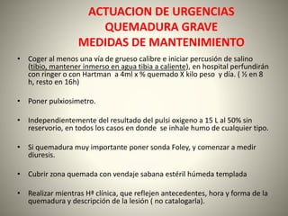 ACTUACION DE URGENCIAS 
QUEMADURA GRAVE 
MEDIDAS DE MANTENIMIENTO 
• Coger al menos una vía de grueso calibre e iniciar percusión de salino 
(tibio, mantener inmerso en agua tibia a caliente), en hospital perfundirán 
con ringer o con Hartman a 4ml x % quemado X kilo peso y día. ( ½ en 8 
h, resto en 16h) 
• Poner pulxiosimetro. 
• Independientemente del resultado del pulsi oxigeno a 15 L al 50% sin 
reservorio, en todos los casos en donde se inhale humo de cualquier tipo. 
• Si quemadura muy importante poner sonda Foley, y comenzar a medir 
diuresis. 
• Cubrir zona quemada con vendaje sabana estéril húmeda templada 
• Realizar mientras Hª clínica, que reflejen antecedentes, hora y forma de la 
quemadura y descripción de la lesión ( no catalogarla). 
 