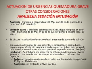 ACTUACION DE URGENCIAS QUEMADURA GRAVE 
OTRAS CONSIDERACIONES 
ANALGESIA SEDACIÓN INTUBACIÓN 
• Analgesia ( tramadol o meperidina 100 Mg. en 100 cc de glucosado a 
pasar en 10-15 minutos). 
• Sedación suave si precisara con midazolan a 0,1mgs x kilo peso en bolo 
lento (diluir amp de 15 Mg. en 10 cc de suero y poner 1 cc para cada 15 
kilos). 
• Se discute la aplicación de corticoides si amenaza de edema de pulmón. 
• Si aspiración de humo, de aire caliente, si carbonilla en nariz o boca, 
esputo negro, afonía etc valorara si pudiera precisar tubo ( edema agudo 
pulmón en pocos minutos, sin tubo previo ni se puede intubar ni respira). 
• Intubación.- Se intubara por sospecha de inhalación de humos / tóxicos 
gaseosos o por las mismas causas que se intubaría en cualquier otra 
urgencia. 
– Sedar con dormicun a demanda en bolo, manteniéndolo con perfusión 
15 Mg. en 100 de suero 
– Analgesiar con fentanilo a 2 Mg. por kilo. 
 