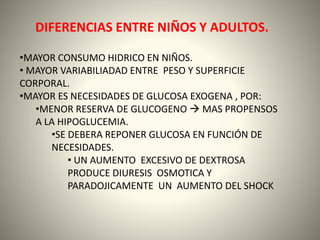DIFERENCIAS ENTRE NIÑOS Y ADULTOS. 
•MAYOR CONSUMO HIDRICO EN NIÑOS. 
• MAYOR VARIABILIADAD ENTRE PESO Y SUPERFICIE 
CORPORAL. 
•MAYOR ES NECESIDADES DE GLUCOSA EXOGENA , POR: 
•MENOR RESERVA DE GLUCOGENO  MAS PROPENSOS 
A LA HIPOGLUCEMIA. 
•SE DEBERA REPONER GLUCOSA EN FUNCIÓN DE 
NECESIDADES. 
• UN AUMENTO EXCESIVO DE DEXTROSA 
PRODUCE DIURESIS OSMOTICA Y 
PARADOJICAMENTE UN AUMENTO DEL SHOCK 
 