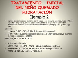 TRATAMIENTO INICIAL 
DEL NIÑO QUEMADO 
HIDRATACIÓN 
Ejemplo 2 
• Ingresa a urgencias una paciente de 15 kg de peso con una quemadura de 50% de 
superficie corporal quemada y se decide utilizar el esquema de Galveston 
modificado. Formula para calcular m2 sup corporal: [Peso(kg) x 4 +7]/Peso (kg) 
+90] 
Entonces: 
• [15 x 4 + 7]/[15 + 90] = 0.63 m2 de superficie corporal 
• Si 0.63 m2 de superficie corporal equivalen a 100% del cuerpo, a cuantos 
metros corresponde el 50%: 
[0.63 x 50]/100 = 0.31 m2 SCQ 
• Aplicando la fórmula: 
• 5 000 x 0.31 = 1550/2 = 775/2 = 387.5 de solución Hartman 
• 2 000 x 0.63 = 1260/2 = 630/2 = 315 de solución glucosada 5% 
• TOTAL = 2 810 ml / 1 405 ml / 702.5 ml 
 