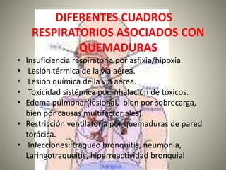 DIFERENTES CUADROS 
RESPIRATORIOS ASOCIADOS CON 
QUEMADURAS 
• Insuficiencia respiratoria por asfixia/hipoxia. 
• Lesión térmica de la vía aérea. 
• Lesión química de la vía aérea. 
• Toxicidad sistémica por inhalación de tóxicos. 
• Edema pulmonar(lesional, bien por sobrecarga, 
bien por causas multifactoriales). 
• Restricción ventilatoria por quemaduras de pared 
torácica. 
• Infecciones: traqueo bronquitis, neumonía, 
Laringotraqueitis, hiperreactividad bronquial 
 
