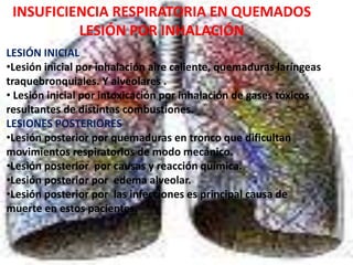 INSUFICIENCIA RESPIRATORIA EN QUEMADOS 
LESIÓN POR INHALACIÓN 
LESIÓN INICIAL 
•Lesión inicial por inhalación aire caliente, quemaduras laríngeas 
traquebronquiales. Y alveolares . 
• Lesión inicial por intoxicación por inhalación de gases tóxicos 
resultantes de distintas combustiones. 
LESIONES POSTERIORES 
•Lesión posterior por quemaduras en tronco que dificultan 
movimientos respiratorios de modo mecánico. 
•Lesión posterior por causas y reacción química. 
•Lesión posterior por edema alveolar. 
•Lesión posterior por las infecciones es principal causa de 
muerte en estos pacientes. 
 