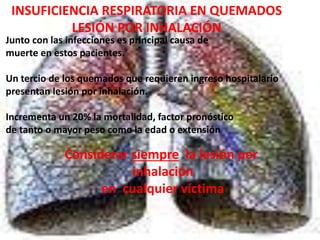 INSUFICIENCIA RESPIRATORIA EN QUEMADOS 
LESIÓN POR INHALACIÓN 
Junto con las infecciones es principal causa de 
muerte en estos pacientes. 
Un tercio de los quemados que requieren ingreso hospitalario 
presentan lesión por inhalación. 
Incrementa un 20% la mortalidad, factor pronóstico 
de tanto o mayor peso como la edad o extensión 
Considerar siempre la lesión por 
inhalación 
en cualquier víctima 
 
