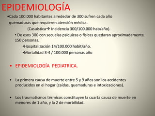 EPIDEMIOLOGÍA 
•Cada 100.000 habitantes alrededor de 300 sufren cada año 
quemaduras que requieren atención médica. 
(Casuística Incidencia 300/100.000 hab/año). 
• De esos 300 con secuelas psíquicas o físicas quedaran aproximadamente 
150 personas. 
•Hospitalización 14/100.000 habit/año. 
•Mortalidad 3-4 / 100.000 personas año 
• EPIDEMIOLOGÍA PEDIATRICA. 
• La primera causa de muerte entre 5 y 9 años son los accidentes 
producidos en el hogar (caídas, quemaduras e intoxicaciones). 
• Los traumatismos térmicos constituyen la cuarta causa de muerte en 
menores de 1 año, y la 2 de morbilidad. 
 