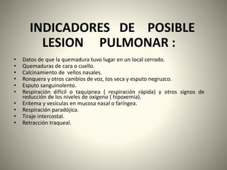 INDICADORES DE POSIBLE 
LESION PULMONAR : 
• Datos de que la quemadura tuvo lugar en un local cerrado. 
• Quemaduras de cara o cuello. 
• Calcinamiento de vellos nasales. 
• Ronquera y otros cambios de voz, tos seca y esputo negruzco. 
• Esputo sanguinolento. 
• Respiración difícil o taquipnea ( respiración rápida) y otros signos de 
reducción de los niveles de oxigeno ( hipoxemia). 
• Eritema y vesículas en mucosa nasal o faríngea. 
• Respiración paradójica. 
• Tiraje intercostal. 
• Retracción traqueal. 
61 
 