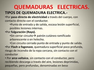 QUEMADURAS ELECTRICAS. 
TIPOS DE QUEMADURA ELECTRICA.- 
•Por paso directo de electricidad a través del cuerpo, con 
contacto directo con el conductor. 
•Punto de entrada y de salida, escasa lesión superficial, 
posibles lesiones internas. 
•Por fulguración (Rayo). 
•Sin cerrar circuito patrón cutáneo ramificado 
arborescente o en helecho. 
•Con circuito cerrado punto de entrada y punto de salida. 
•Por Flash o fogonazo, quemadura superficial poco profunda, 
riesgo de incendio de la ropa cercana, sin contacto con el 
conductor 
• Por arco voltaico, sin contacto con el conductor, pero 
recibiendo descarga a través del aire, lesiones deprimidas, 
pequeñas, pero profundas, denominadas en beso 
 
