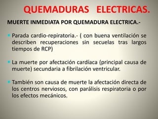 QUEMADURAS ELECTRICAS. 
MUERTE INMEDIATA POR QUEMADURA ELECTRICA.- 
 Parada cardio-repiratoria.- ( con buena ventilación se 
describen recuperaciones sin secuelas tras largos 
tiempos de RCP) 
 La muerte por afectación cardíaca (principal causa de 
muerte) secundaria a fibrilación ventricular. 
 También son causa de muerte la afectación directa de 
los centros nerviosos, con parálisis respiratoria o por 
los efectos mecánicos. 
 